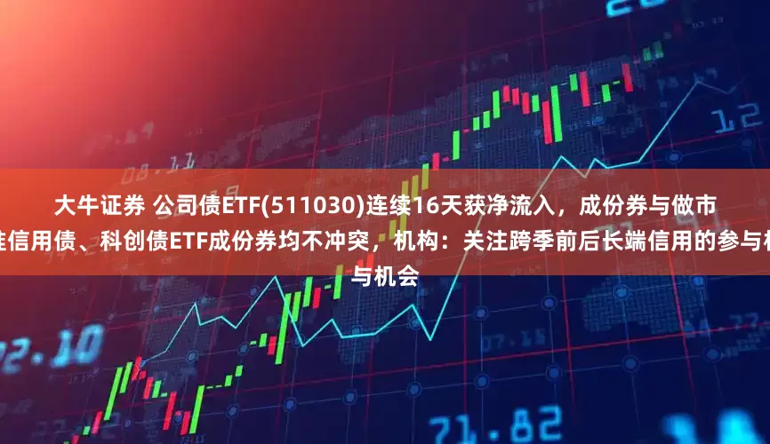 大牛证券 公司债ETF(511030)连续16天获净流入，成份券与做市基准信用债、科创债ETF成份券均不冲突，机构：关注跨季前后长端信用的参与机会
