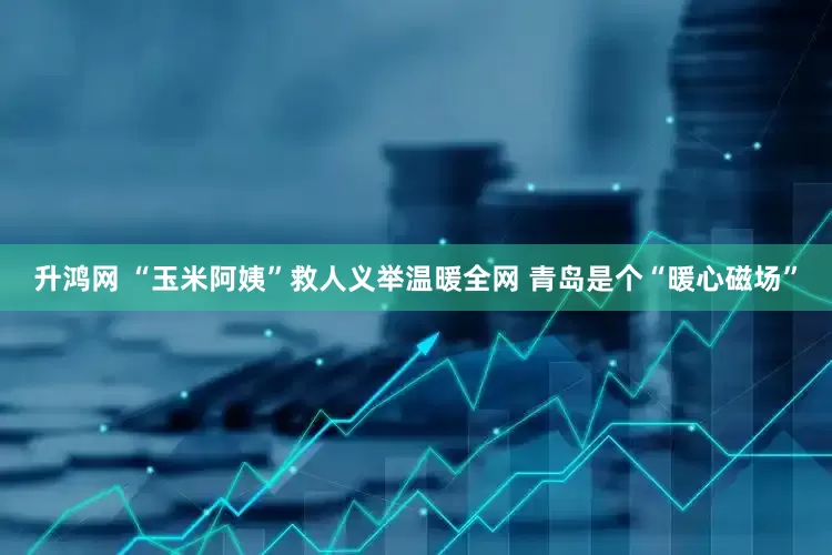 升鸿网 “玉米阿姨”救人义举温暖全网 青岛是个“暖心磁场”