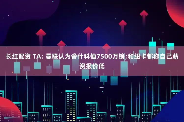 长红配资 TA: 曼联认为舍什科值7500万镑;和纽卡都称自己薪资报价低