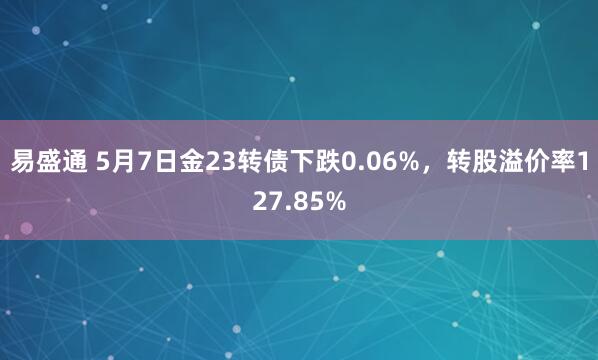 易盛通 5月7日金23转债下跌0.06%，转股溢价率127.85%