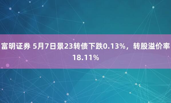 富明证券 5月7日景23转债下跌0.13%，转股溢价率18.11%