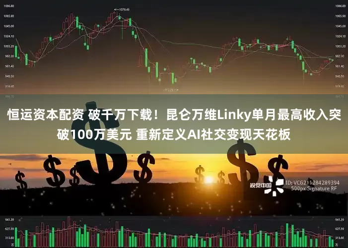 恒运资本配资 破千万下载！昆仑万维Linky单月最高收入突破100万美元 重新定义AI社交变现天花板