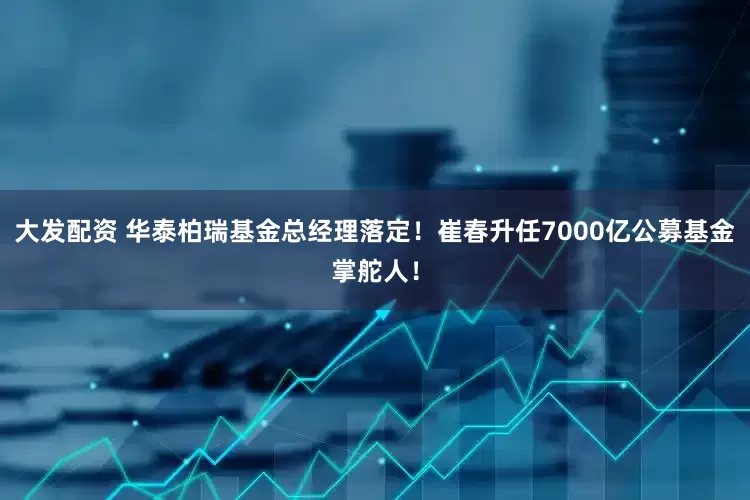 大发配资 华泰柏瑞基金总经理落定！崔春升任7000亿公募基金掌舵人！