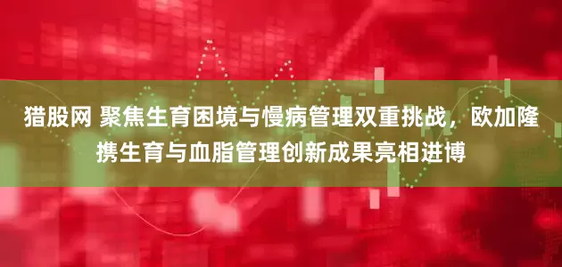 猎股网 聚焦生育困境与慢病管理双重挑战，欧加隆携生育与血脂管理创新成果亮相进博