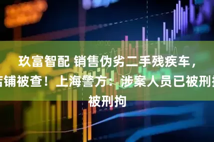 玖富智配 销售伪劣二手残疾车，店铺被查！上海警方：涉案人员已被刑拘
