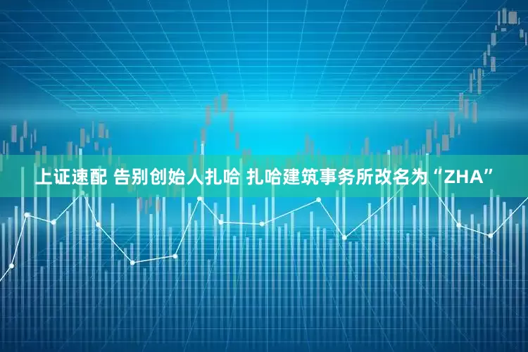 上证速配 告别创始人扎哈 扎哈建筑事务所改名为“ZHA”